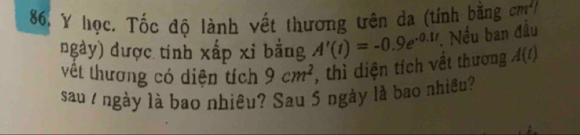 học. Tốc độ lành vết thương tên da (tính bằng cm^2
ngày) được tính xấp xỉ bằng A'(t)=-0.9e^(-0.1t). Nếu ban đầu 
vêt thương có diện tích 9cm^2 , thì diện tích vềt thương A(t)
sau / ngày là bao nhiêu? Sau 5 ngày là bao nhiều?