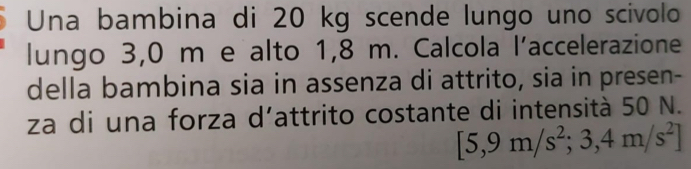 Una bambina di 20 kg scende lungo uno scivolo 
lungo 3,0 m e alto 1,8 m. Calcola l’accelerazione 
della bambina sia in assenza di attrito, sia in presen- 
za di una forza d’attrito costante di intensità 50 N.
[5,9m/s^2; 3,4m/s^2]