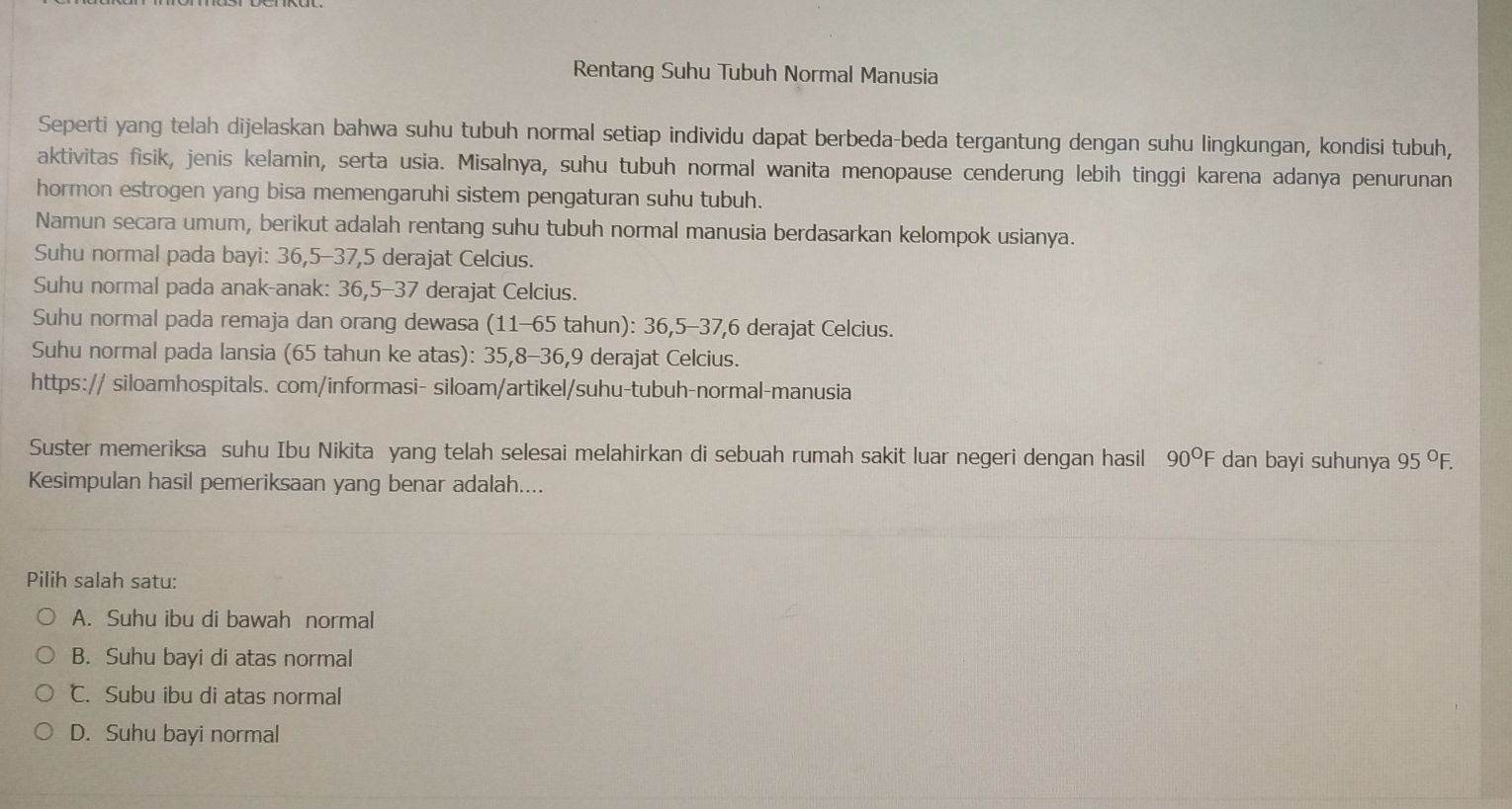 Rentang Suhu Tubuh Normal Manusia
Seperti yang telah dijelaskan bahwa suhu tubuh normal setiap individu dapat berbeda-beda tergantung dengan suhu lingkungan, kondisi tubuh,
aktivitas fisik, jenis kelamin, serta usia. Misalnya, suhu tubuh normal wanita menopause cenderung lebih tinggi karena adanya penurunan
hormon estrogen yang bisa memengaruhi sistem pengaturan suhu tubuh.
Namun secara umum, berikut adalah rentang suhu tubuh normal manusia berdasarkan kelompok usianya.
Suhu normal pada bayi: 36, 5 - 37, 5 derajat Celcius.
Suhu normal pada anak-anak: 36, 5 - 37 derajat Celcius.
Suhu normal pada remaja dan orang dewasa (11-65 tahun): 36, 5 - 37, 6 derajat Celcius.
Suhu normal pada lansia (65 tahun ke atas): 35, 8 - 36, 9 derajat Celcius.
https:// siloamhospitals. com/informasi- siloam/artikel/suhu-tubuh-normal-manusia
Suster memeriksa suhu Ibu Nikita yang telah selesai melahirkan di sebuah rumah sakit luar negeri dengan hasil 90°F dan bayi suhunya 95°F. 
Kesimpulan hasil pemeriksaan yang benar adalah....
Pilih salah satu:
A. Suhu ibu di bawah normal
B. Suhu bayi di atas normal
℃. Subu ibu di atas normal
D. Suhu bayi normal