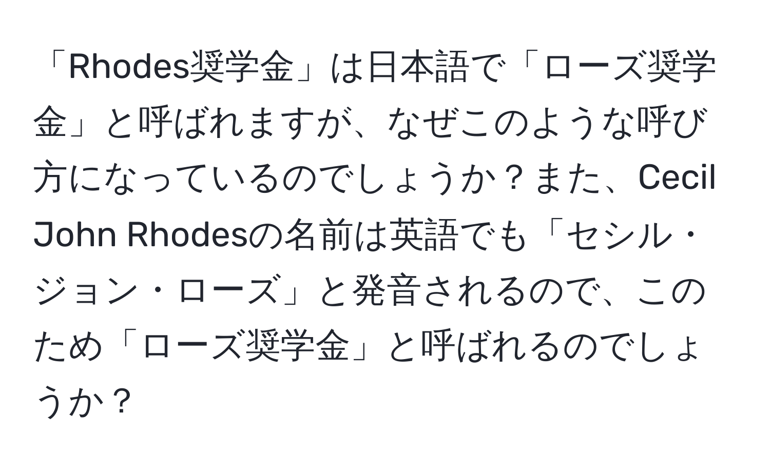 「Rhodes奨学金」は日本語で「ローズ奨学金」と呼ばれますが、なぜこのような呼び方になっているのでしょうか？また、Cecil John Rhodesの名前は英語でも「セシル・ジョン・ローズ」と発音されるので、このため「ローズ奨学金」と呼ばれるのでしょうか？