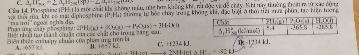 C. △ _fH_(298)^o=sumlimits △ _rH_298(sp)-2△ _rH_298(ca).
Câu 14. Phosphine (PH_3) là một chất khí không màu, nhẹ hơn không khí, rất độc và dễ cháy. Khí này thường thoát ra từ xác động
vật thối rữa, khi có mặt diphosphine (P_2H_4) thường tự bốc cháy tròng không khí, đặc biệt ở thời tiết mưa phùn, tạo hiện tượng
“ma trơi” ngoài nghĩa địa. 
Phận ứng cháy phosphine: 2PH_3(g)+4O_2(g)to P_2O_5(s)+3H_2O(l)
Biệt nhiệt tạo thành chuẩn của các chất cho trong bảng sau: 
Biển thiển enthalpy chuẩn của phản ứng trên là
A. -657 kJ. B. +657kJ. C. +1234 kJ. D-1234kJ.
Na(g)+3H_2(g)to 2NH_3(g)△ H_3°=-92kJ