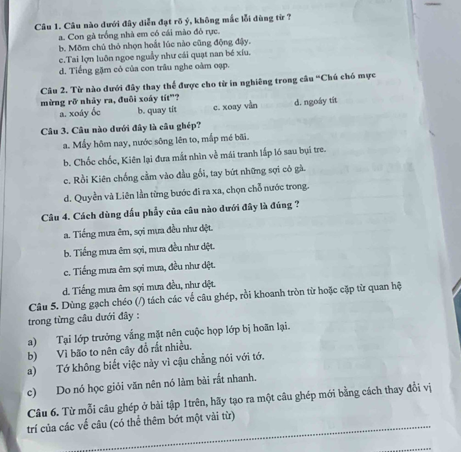 Câu nào dưới đây diễn đạt rõ ý, không mắc lỗi dùng từ ?
a. Con gà trống nhà em có cái mào đỏ rực.
b. Mõm chú thỏ nhọn hoắt lúc nào cũng động đậy.
c.Tai lợn luôn ngoe nguẫy như cái quạt nan bé xíu.
d. Tiếng gặm cỏ của con trâu nghe oàm oạp.
Câu 2. Từ nào dưới đây thay thế được cho từ in nghiêng trong câu “Chú chó mực
mừng rỡ nhảy ra, đuôi xoáy tít”?
a. xoáy ốc b. quay tít c. xoay vần d. ngoáy tít
Câu 3. Câu nào dưới đây là câu ghép?
a. Mấy hôm nay, nước sông lên to, mấp mé bãi.
b. Chốc chốc, Kiên lại đưa mắt nhìn về mái tranh lấp ló sau bụi tre.
c. Rồi Kiên chống cằm vào đầu gối, tay bứt những sợi cỏ gà.
d. Quyền và Liên lần từng bước đi ra xa, chọn chỗ nước trong.
Câu 4. Cách dùng dấu phẩy của câu nào dưới đây là đúng ?
a. Tiếng mưa êm, sợi mựa đều như dệt.
b. Tiếng mưa êm sợi, mưa đều như dệt.
c. Tiếng mưa êm sợi mưa, đều như dệt.
d. Tiếng mưa êm sợi mưa đều, như dệt.
Câu 5. Dùng gạch chéo (/) tách các vế câu ghép, rồi khoanh tròn từ hoặc cặp từ quan hệ
trong từng câu dưới đây :
a) Tại lớp trưởng vắng mặt nên cuộc họp lớp bị hoãn lại.
b) Vì bão to nên cây đồ rất nhiều.
a) Tớ không biết việc này vì cậu chẳng nói với tớ.
c) Do nó học giỏi văn nên nó làm bài rất nhanh.
Câu 6. Từ mỗi câu ghép ở bài tập 1trên, hãy tạo ra một câu ghép mới bằng cách thay đổi vị
_
trí của các vế câu (có thể thêm bớt một vài từ)
_