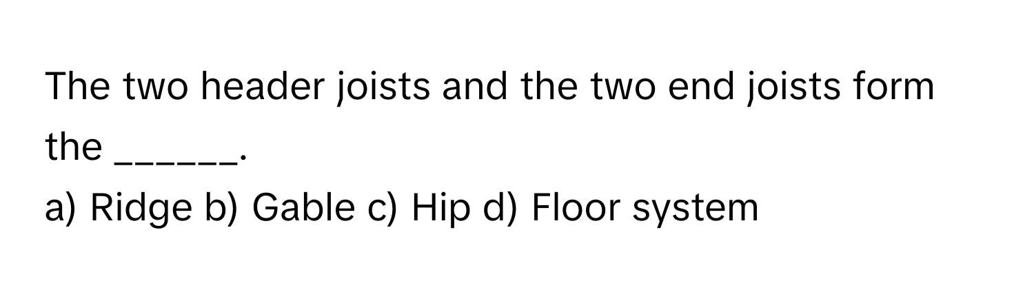 The two header joists and the two end joists form the ______.

a) Ridge b) Gable c) Hip d) Floor system
