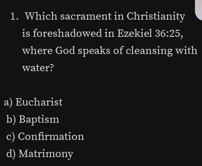 Which sacrament in Christianity
is foreshadowed in Ezekiel 36:25, 
where God speaks of cleansing with
water?
a) Eucharist
b) Baptism
c) Confirmation
d) Matrimony