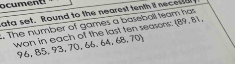 ocument 
ata set. Round to the nearest tenth if necessal 
.. The number of games a baseball team has 
won in each of the last ten seasons:  89,81,
6,85,93,70,66,64,68,70