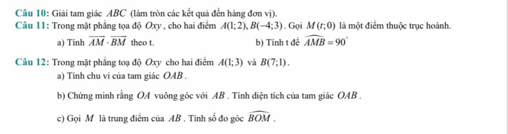 Giải tam giác ABC (làm tròn các kết quả đến hàng đơn vị). 
Câu 11: Trong mặt phẳng tọa độ Oxy , cho hai điểm A(1;2), B(-4;3). Gọi M(t;0) là một điểm thuộc trục hoành. 
a) Tính overline AM· overline BM theo t. b) Tính t đề widehat AMB=90°
Câu 12: Trong mặt phẳng toạ độ Oxy cho hai điểm A(1;3) và B(7;1). 
a) Tính chu vi của tam giác OAB. 
b) Chứng minh rằng OA vuông góc với AB. Tính diện tích của tam giác OAB. 
c) Gọi M là trung điểm của AB. Tính số đo góc widehat BOM.