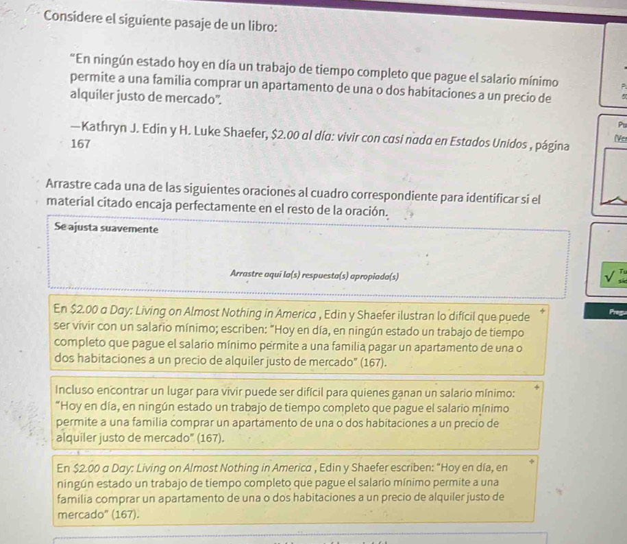 Considere el siguiente pasaje de un libro:
“En ningún estado hoy en día un trabajo de tiempo completo que pague el salario mínimo
permite a una familia comprar un apartamento de una o dos habitaciones a un precio de
alquiler justo de mercado”.
Pu
—Kathryn J. Edin y H. Luke Shaefer, $2.00 al día: vivir con casi nada en Estados Unidos , página IVe
167
Arrastre cada una de las siguientes oraciones al cuadro correspondiente para identificar si el
material citado encaja perfectamente en el resto de la oración.
Se ajusta suavemente
Arrastre aquí la(s) respuesta(s) apropiada(s)
T
En $2.00 a Day: Living on Almost Nothing in America , Edin y Shaefer ilustran lo difícil que puede
ser vívir con un salario mínimo; escriben: "Hoy en día, en ningún estado un trabajo de tiempo
completo que pague el salario mínimo permite a una familia pagar un apartamento de una o
dos habitaciones a un precio de alquiler justo de mercado” (167).
Incluso encontrar un lugar para vivir puede ser difícil para quienes ganan un salario mínimo:
“Hoy en día, en ningún estado un trabajo de tiempo completo que pague el salario mínimo
permite a una familia comprar un apartamento de una o dos habitaciones a un precio de
alquiler justo de mercado" (167).
En $2.00 a Day: Living on Almost Nothing in America , Edin y Shaefer escriben: “Hoy en día, en
ningún estado un trabajo de tiempo completo que pague el salario mínimo permite a una
familia comprar un apartamento de una o dos habitaciones a un precio de alquiler justo de
mercado” (167).