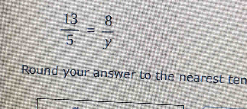  13/5 = 8/y 
Round your answer to the nearest ten