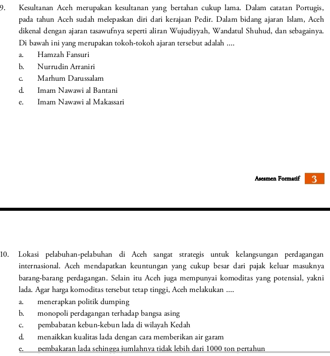 Kesultanan Aceh merupakan kesultanan yang bertahan cukup lama. Dalam catatan Portugis,
pada tahun Aceh sudah melepaskan diri dari kerajaan Pedir. Dalam bidang ajaran Islam, Aceh
dikenal dengan ajaran tasawufnya seperti aliran Wujudiyyah, Wandatul Shuhud, dan sebagainya.
Di bawah ini yang merupakan tokoh-tokoh ajaran tersebut adalah ....
a. Hamzah Fansuri
b. Nurrudin Arraniri
c. Marhum Darussalam
d. Imam Nawawi al Bantani
e. Imam Nawawi al Makassari
Asesmen Formatif 3
10. Lokasi pelabuhan-pelabuhan di Aceh sangat strategis untuk kelangsungan perdagangan
internasional. Aceh mendapatkan keuntungan yang cukup besar dari pajak keluar masuknya
barang-barang perdagangan. Selain itu Aceh juga mempunyai komoditas yang potensial, yakni
lada. Agar harga komoditas tersebut tetap tinggi, Aceh melakukan ....
a. menerapkan politik dumping
b. monopoli perdagangan terhadap bangsa asing
c. pembabatan kebun-kebun lada di wilayah Kedah
d. menaikkan kualitas lada dengan cara memberikan air garam
e. pembakaran lada sehingga jumlahnva tidak lebih dari 1000 ton pertahun