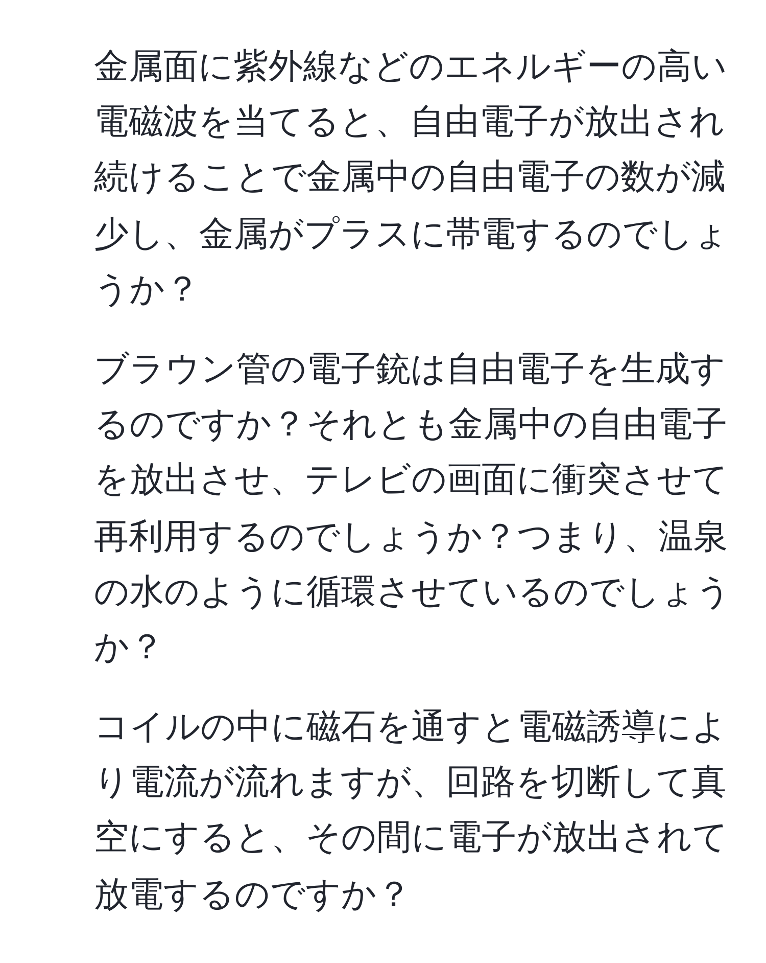 金属面に紫外線などのエネルギーの高い電磁波を当てると、自由電子が放出され続けることで金属中の自由電子の数が減少し、金属がプラスに帯電するのでしょうか？  
2. ブラウン管の電子銃は自由電子を生成するのですか？それとも金属中の自由電子を放出させ、テレビの画面に衝突させて再利用するのでしょうか？つまり、温泉の水のように循環させているのでしょうか？  
3. コイルの中に磁石を通すと電磁誘導により電流が流れますが、回路を切断して真空にすると、その間に電子が放出されて放電するのですか？