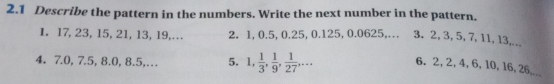 2.1 Describe the pattern in the numbers. Write the next number in the pattern. 
1. 17, 23, 15, 21, 13, 19,… 2. 1, 0.5, 0.25, 0.125, 0.0625,… 3. 2, 3, 5, 7, 11, 13,... 
4. 7. 0, 7.5, 8.0, 8.5,… 5. 1,  1/3 ,  1/9 ,  1/27 ,... 
6. 2, 2, 4, 6, 10, 16, 26,...