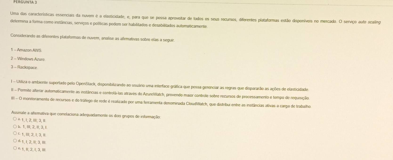 PERGUNTA 3
Uma das características essenciais da nuvem é a elasticidade, e, para que se possa aproveitar de todos os seus recursos, diferentes plataformas estão disponíveis no mercado. O serviço aufo scaling
determina a forma como instâncias, serviços e políticas podem ser habilitados e desabilitados automaticamente.
Considerando as diferentes plataformas de nuvem, analise as afirmativas sobre elas a seguir.
1 - Amazon AWS
2 - Windows Azure
3 - Rackspace
I - Utiliza o ambiente suportado pelo OpenStack, disponibilizando ao usuário uma interface gráfica que possa gerenciar as regras que dispararão as ações de elasticidades
II Permite alterar automaticamente as instâncias e controlá-las através do AzureWatch, provendo maior controle sobre recursos de processamento e tempo de requisição.
III - O monitoramento de recursos e do tráfego de rede é realizado por uma ferramenta denominada CloudWatch, que distrbui entre as instâncias ativas a carga de trabalho
Assinale a alternativa que correlaciona adequadamente os dois grupos de informação:
ª - 1, I; 2, III; 3, I
b. 1,III, 2, II; 3, I.
1, II; 2, I; 3, II.
d -1, I, 2, II; 3, III.
e -1, I; 2, I; 3, IlI.