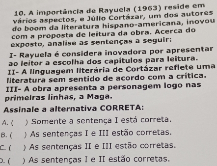 A importância de Rayuela (1963) reside em
vários aspectos, e Júlio Cortázar, um dos autores
do boom da literatura hispano-americana, inovou
com a proposta de leitura da obra. Acerca do
exposto, analise as sentenças a seguir:
I- Rayuela é considera inovadora por apresentar
ao leitor a escolha dos capítulos para leitura.
II- A linguagem literária de Cortázar reflete uma
literatura sem sentido de acordo com a crítica.
III- A obra apresenta a personagem logo nas
primeiras linhas, a Maga.
Assinale a alternativa CORRETA:
A. ( ) Somente a sentença I está correta.
B. ( ) As sentenças I e III estão corretas.
C. ( ) As sentenças II e III estão corretas.
).( ) As sentenças I e II estão corretas.