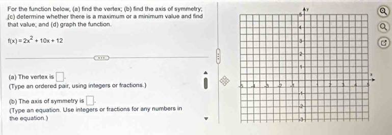 For the function below, (a) find the vertex; (b) find the axis of symmetry; 
(c) determine whether there is a maximum or a minimum value and find 
Q 
that value; and (d) graph the function. 
Q
f(x)=2x^2+10x+12
(a) The vertex is □. 
(Type an ordered pair, using integers or fractions.) 
(b) The axis of symmetry is □. 
(Type an equation. Use integers or fractions for any numbers in 
the equation.)