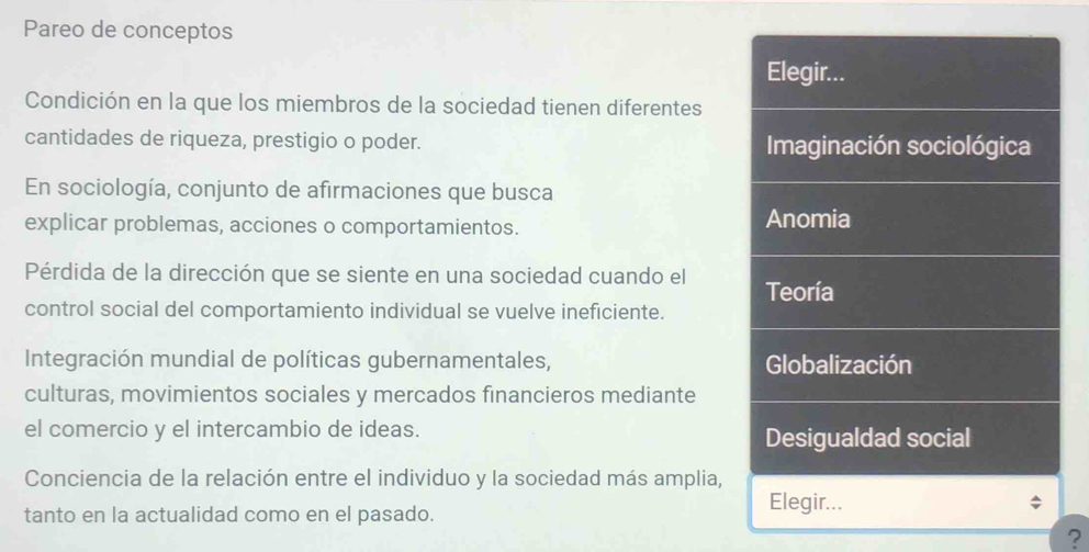 Pareo de conceptos
Elegir...
Condición en la que los miembros de la sociedad tienen diferentes
cantidades de riqueza, prestigio o poder. Imaginación sociológica
En sociología, conjunto de afirmaciones que busca
explicar problemas, acciones o comportamientos. Anomia
Pérdida de la dirección que se siente en una sociedad cuando el Teoría
control social del comportamiento individual se vuelve ineficiente.
Integración mundial de políticas gubernamentales, Globalización
culturas, movimientos sociales y mercados financieros mediante
el comercio y el intercambio de ideas. Desigualdad social
Conciencia de la relación entre el individuo y la sociedad más amplia,
tanto en la actualidad como en el pasado.
Elegir...
?