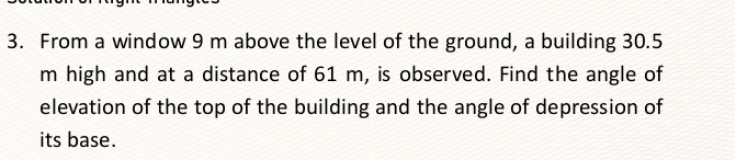 From a window 9 m above the level of the ground, a building 30.5
m high and at a distance of 61 m, is observed. Find the angle of 
elevation of the top of the building and the angle of depression of 
its base.