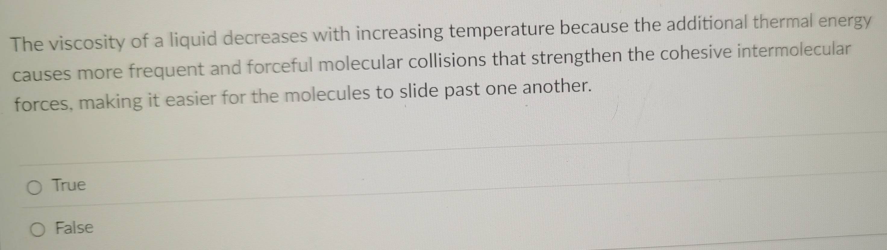 The viscosity of a liquid decreases with increasing temperature because the additional thermal energy
causes more frequent and forceful molecular collisions that strengthen the cohesive intermolecular
forces, making it easier for the molecules to slide past one another.
True
False