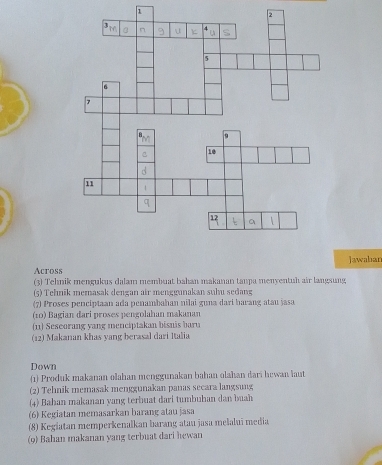 1 
2 
Acrossjawabar 
(3) Tehnik mengukus dalam membuat bahan makanan tanpa menyentuh air langsung 
(5) Tehnik memasak dengan air menggunakan suhu sedang 
(7) Proses penciptaan ada penambahan nilai guna dari barang atau jasa 
(10) Bagian dari proses pengolahan makanan 
(11) Seseorang yang menciptakan bisnis baru 
(12) Makanan khas yang berasal dari Italia 
Down 
(1) Produk makanan olahan menggunakan bahan olahan dari hewan laut 
(2) Tehnik memasak menggunakan panas secara langsung 
(4) Bahan makanan yang terbuat dari tumbuhan dan buah 
(6) Kegiatan memasarkan barang atau jasa 
(8) Kegiatan memperkenalkan barang atau jasa melalui media 
(o) Bahan makanan yang terbuat dari hewan