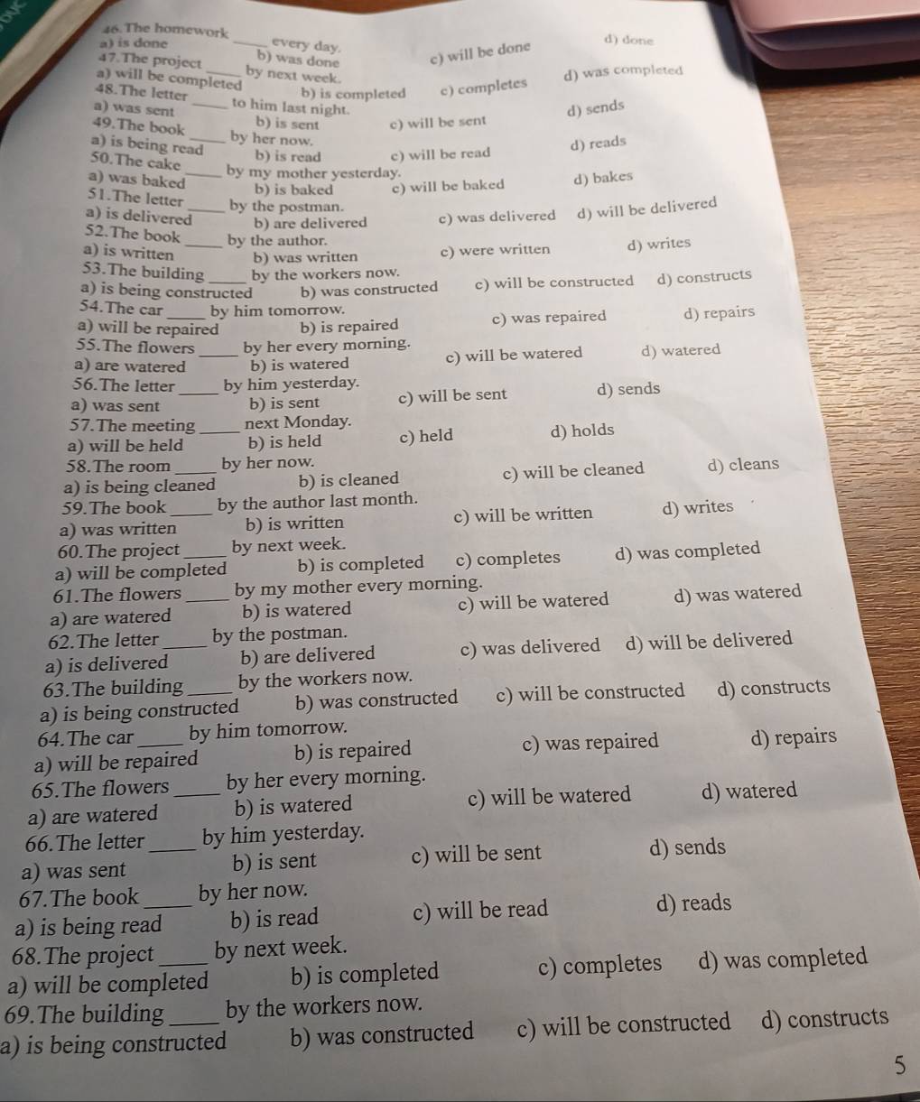 The homework d) done
a) is done _every day.
b) was done c) will be done
47.The project _by next week.
a) will be completed
b) is completed c) completes d) was completed
48.The letter _to him last night.
a) was sent b) is sent c) will be sent
d) sends
49.The book by her now.
a) is being read
50.The cake
b) is read c) will be read
d) reads
by my mother yesterday.
a) was baked_ b) is baked c) will be baked d) bakes
51.The letter by the postman.
a) is delivered_ b) are delivered c) was delivered d) will be delivered
52.The book by the author.
a) is written _b) was written c) were written d) writes
53.The building by the workers now.
a) is being constructed b) was constructed c) will be constructed d) constructs
54.The car by him tomorrow.
a) will be repaired b) is repaired c) was repaired d) repairs
55.The flowers by her every morning.
a) are watered _b) is watered c) will be watered d) watered
56.The letter by him yesterday.
a) was sent _b) is sent c) will be sent d) sends
57.The meeting next Monday.
a) will be held _b) is held c) held d) holds
58.The room by her now.
a) is being cleaned b) is cleaned c) will be cleaned d) cleans
59.The book by the author last month.
a) was written_ b) is written c) will be written d) writes
60.The project by next week.
a) will be completed b) is completed c) completes d) was completed
61.The flowers by my mother every morning.
a) are watered _b) is watered c) will be watered d) was watered
62.The letter by the postman.
a) is delivered_ b) are delivered c) was delivered d) will be delivered
63.The building by the workers now.
a) is being constructed b) was constructed c) will be constructed d) constructs
64.The car by him tomorrow.
a) will be repaired b) is repaired c) was repaired d) repairs
65.The flowers by her every morning.
a) are watered _b) is watered c) will be watered d) watered
66.The letter by him yesterday.
a) was sent _b) is sent c) will be sent d) sends
67.The book by her now.
a) is being read b) is read c) will be read d) reads
68.The project by next week.
a) will be completed b) is completed c) completes d) was completed
69.The building by the workers now.
a) is being constructed b) was constructed c) will be constructed d) constructs
5