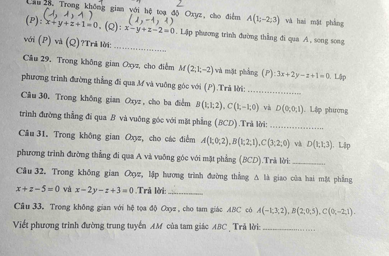 Cầu  28. Trong không gian với hệ toạ độ Oxyz, cho điểm A(1;-2;3) và hai mặt phẳng
(P): x+y+z+1=0 ,(Q): x-y+z-2=0. Lập phương trình đường thằng đi qua A , song song
với (P) và (Q)?Trả lời:_
Câu 29. Trong không gian Oxyz, cho điểm M(2;1;-2) và mặt phẳng (P): 3x+2y-z+1=0. Lập
phương trình đường thẳng đi qua M và vuông góc với (P).Trả lời:_
Câu 30. Trong không gian Oxyz , cho ba điểm B(1;1;2),C(1;-1;0) và D(0;0;1). Lập phương
trình đường thẳng đi qua B và vuông góc với mặt phẳng (BCD).Trả lời:_
Câu 31. Trong không gian Oxyz, cho các điểm A(1;0;2),B(1;2;1),C(3;2;0) và D(1;1;3). Lập
phương trình đường thẳng đi qua A và vuông góc với mặt phẳng (BCD).Trả lời:_
Câu 32. Trong không gian Oxyz, lập hương trình đường thắng △ Id giao của hai mặt phẳng
x+z-5=0 và x-2y-z+3=0.Trã lời:_
Câu 33. Trong không gian với hệ tọa độ Oxyz , cho tam giác ABC có A(-1;3;2),B(2;0;5),C(0;-2;1).
Viết phương trình đường trung tuyến AM của tam giác ABC  Trả lời:_