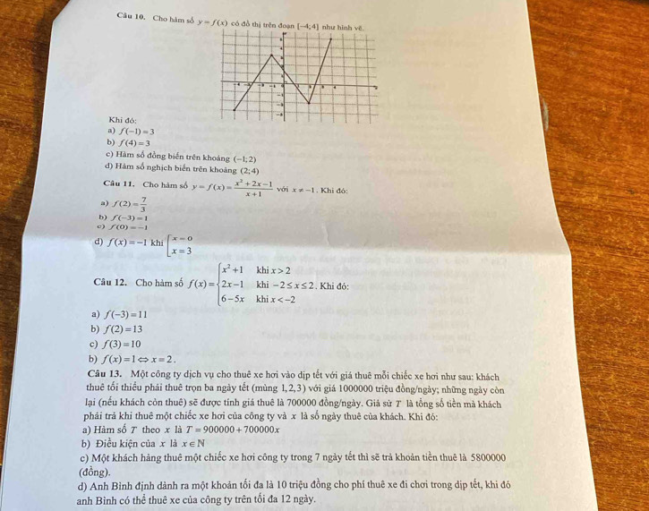 Cho hàm số y=f(x) có đồ thị trên đoạn [-4;4] như 
Khi đó:
a) f(-1)=3
b) f(4)=3
c) Hàm số đồng biển trên khoảng (-1;2)
d) Hàm số nghịch biển trên khoảng (2;4)
Câu 11. Cho hàm số y=f(x)= (x^2+2x-1)/x+1  với x!= -1 .Kh i đó:
a) f(2)= 7/3 
b) f(-3)=1
c) f(0)=-1
d) f(x)=-1 khi beginarrayl x=0 x=3endarray.
Câu 12. Cho hàm số f(x)=beginarrayl x^2+1khix>2 2x-1khi-2≤ x≤ 2 6-5xkhix . Khi đỏ:
a) f(-3)=11
b) f(2)=13
c) f(3)=10
b) f(x)=1Leftrightarrow x=2.
Câu 13. Một công ty dịch vụ cho thuê xe hơi vào dịp tết với giá thuê mỗi chiếc xe hơi như sau: khách
thuê tối thiểu phải thuê trọn ba ngày tết (mùng 1,2,3) với giá 1000000 triệu đồng/ngày; những ngày còn
lại (nếu khách còn thuê) sẽ được tính giá thuê là 700000 đồng/ngày. Giả sử 7 là tổng số tiền mà khách
phái trả khi thuê một chiếc xe hơi của công ty và x là số ngày thuê của khách. Khi đó:
a) Hàm số ア theo x là T=900000+700000x
b) Điều kiện của x là x∈ N
c) Một khách hàng thuê một chiếc xe hơi công ty trong 7 ngày tết thì sẽ trả khoản tiền thuê là 5800000
(đồng).
d) Anh Bình định dành ra một khoản tối đa là 10 triệu đồng cho phí thuê xe đi chơi trong dịp tết, khi đó
anh Bình có thể thuê xe của công ty trên tối đa 12 ngày.