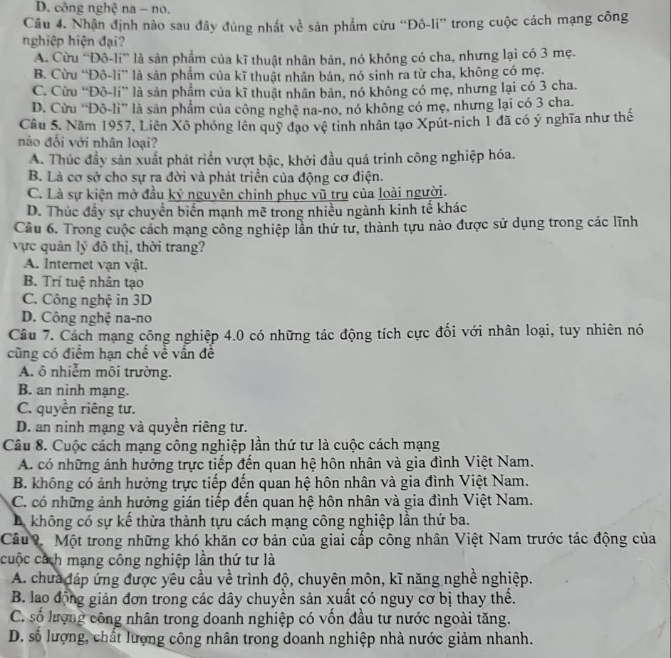 D. công nghệ na - no.
Câu 4. Nhận định nào sau đây đủng nhất về sản phẩm cừu “Đô-li” trong cuộc cách mạng công
nghiệp hiện đại?
A. Cừu “Đô-li” là sản phẩm của kĩ thuật nhân bản, nó không có cha, nhưng lại có 3 mẹ.
B. Cừu “Đô-li” là sản phẩm của kĩ thuật nhân bản, nó sinh ra từ cha, không có mẹ.
C. Cừu “Đô-li” là sản phẩm của kĩ thuật nhân bản, nó không có mẹ, nhưng lại có 3 cha.
D. Cừu “Đô-li” là sản phẩm của công nghệ na-no, nó không có mẹ, nhưng lại có 3 cha.
Cầu 5. Năm 1957, Liên Xô phóng lên quỹ đạo vệ tinh nhân tạo Xpút-nich 1 đã có ý nghĩa như thế
nào đối với nhân loại?
A. Thúc đầy sản xuất phát riển vượt bậc, khởi đầu quá trinh công nghiệp hóa.
B. Là cơ sở cho sự ra đời và phát triển của động cơ điện.
C. Là sự kiện mở đầu kỷ nguyên chinh phục vũ trụ của loài người.
D. Thúc đẩy sự chuyển biến mạnh mẽ trong nhiều ngành kinh tế khác
Câu 6. Trong cuộc cách mạng công nghiệp lần thứ tư, thành tựu nào được sử dụng trong các lĩnh
vực quản lý đô thị, thời trang?
A. Internet vạn vật.
B. Trí tuệ nhân tạo
C. Công nghệ in 3D
D. Công nghệ na-no
Câu 7. Cách mạng công nghiệp 4.0 có những tác động tích cực đối với nhân loại, tuy nhiên nó
cũng có điểm hạn chế về vấn đề
A. ô nhiễm môi trường.
B. an ninh mạng.
C. quyền riêng tư.
D. an ninh mạng và quyền riêng tư.
Câu 8. Cuộc cách mạng công nghiệp lần thứ tư là cuộc cách mạng
A. có những ảnh hưởng trực tiếp đến quan hệ hôn nhân và gia đình Việt Nam.
B. không có ảnh hưởng trực tiếp đến quan hệ hôn nhân và gia đình Việt Nam.
C. có những ảnh hưởng gián tiếp đến quan hệ hôn nhân và gia đình Việt Nam.
Da không có sự kế thừa thành tựu cách mạng công nghiệp lần thứ ba.
Câu 9 Một trong những khó khăn cơ bản của giai cấp công nhân Việt Nam trước tác động của
cuộc cách mạng công nghiệp lần thứ tư là
A. chưa đáp ứng được yêu cầu về trình độ, chuyên môn, kĩ năng nghề nghiệp.
B. lao động giản đơn trong các dây chuyền sản xuất có nguy cơ bị thay thể.
C. số lượng công nhân trong doanh nghiệp có vốn đầu tư nước ngoài tăng.
D. số lượng, chất lượng công nhân trong doanh nghiệp nhà nước giảm nhanh.
