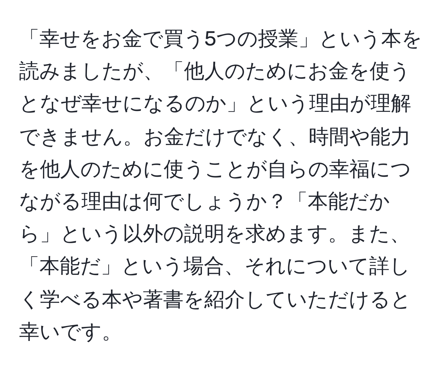 「幸せをお金で買う5つの授業」という本を読みましたが、「他人のためにお金を使うとなぜ幸せになるのか」という理由が理解できません。お金だけでなく、時間や能力を他人のために使うことが自らの幸福につながる理由は何でしょうか？「本能だから」という以外の説明を求めます。また、「本能だ」という場合、それについて詳しく学べる本や著書を紹介していただけると幸いです。