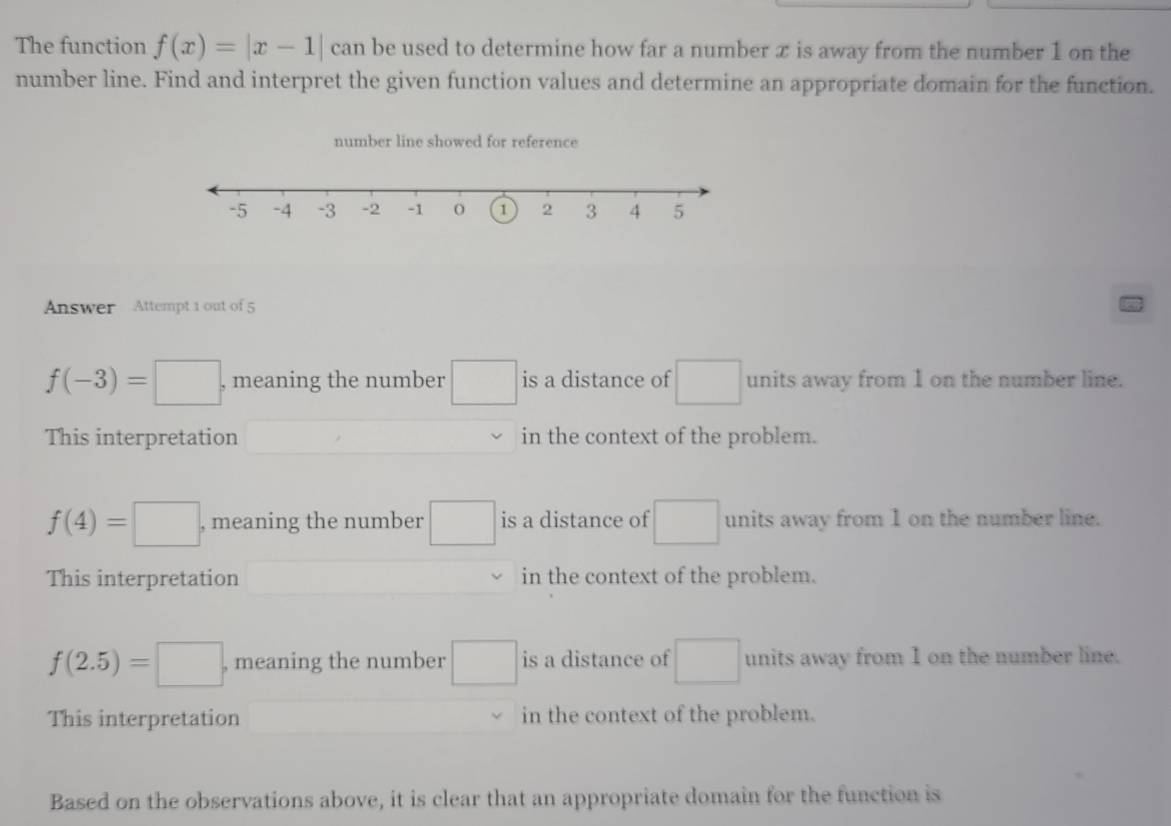 The function f(x)=|x-1| can be used to determine how far a number x is away from the number 1 on the
number line. Find and interpret the given function values and determine an appropriate domain for the function.
number line showed for reference
Answer Attempt 1 out of 5
f(-3)=□ , meaning the number □ is a distance of □ units away from I on the number line.
This interpretation □ in the context of the problem.
f(4)=□ , meaning the number □ is a distance of □ units away from 1 on the number line.
This interpretation in the context of the problem.
f(2.5)=□ , meaning the number □ is a distance of □ units away from I on the number line.
This interpretation° in the context of the problem.
Based on the observations above, it is clear that an appropriate domain for the function is