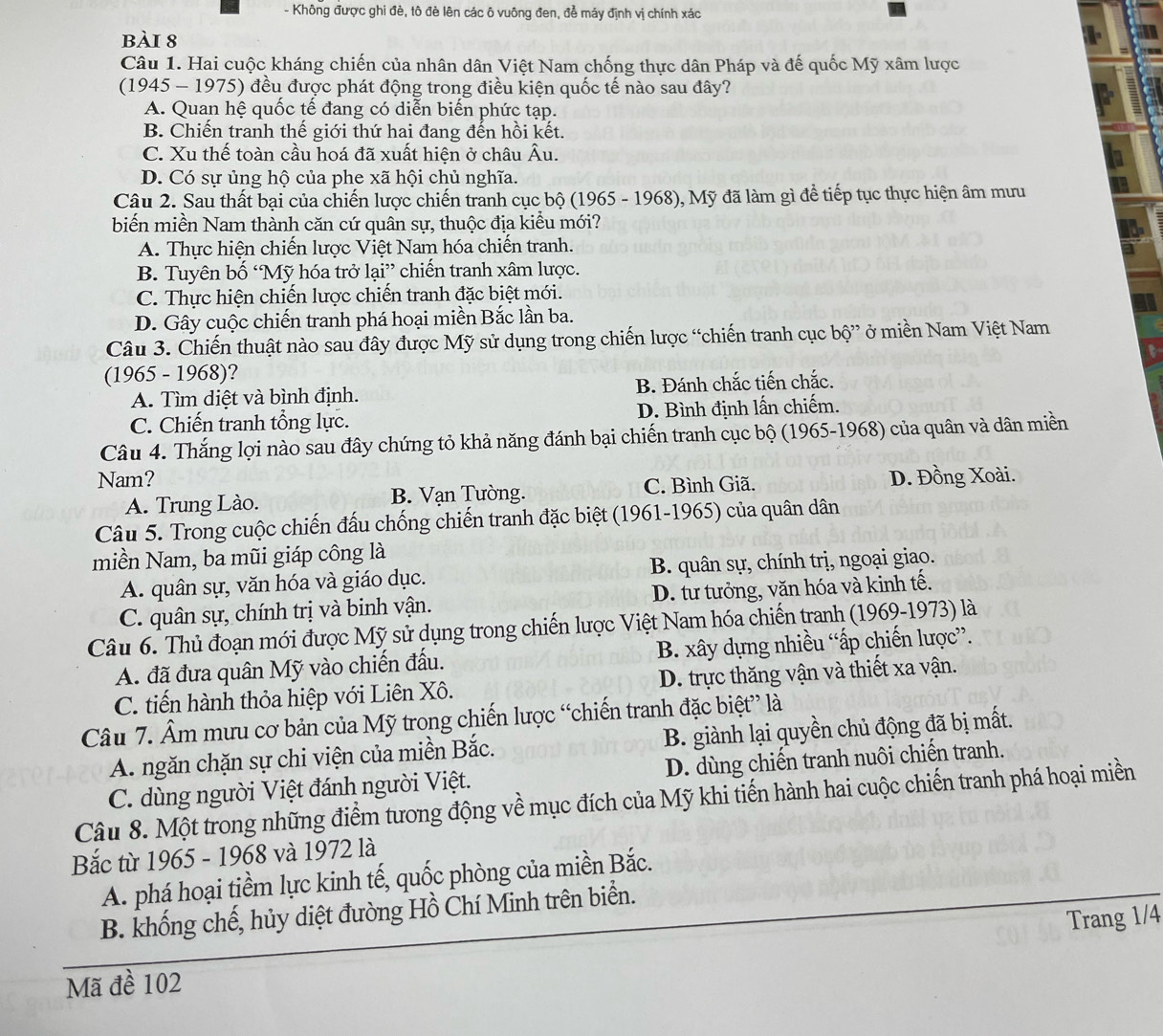 Không được ghi đè, tô đè lên các ô vuông đen, đễ máy định vị chính xác
bài 8
Câu 1. Hai cuộc kháng chiến của nhân dân Việt Nam chống thực dân Pháp và đế quốc Mỹ xâm lược
(1945 - 1975) đều được phát động trong điều kiện quốc tế nào sau đây?
A. Quan hệ quốc tế đang có diễn biến phức tạp.
B. Chiến tranh thế giới thứ hai đang đến hồi kết.
C. Xu thế toàn cầu hoá đã xuất hiện ở châu Âu.
D. Có sự ủng hộ của phe xã hội chủ nghĩa.
Câu 2. Sau thất bại của chiến lược chiến tranh cục bộ (1965 - 1968), Mỹ đã làm gì để tiếp tục thực hiện âm mưu
biến miền Nam thành căn cứ quân sự, thuộc địa kiểu mới?
A. Thực hiện chiến lược Việt Nam hóa chiến tranh.
B. Tuyên bố ‘Mỹ hóa trở lại” chiến tranh xâm lược.
C. Thực hiện chiến lược chiến tranh đặc biệt mới.
D. Gây cuộc chiến tranh phá hoại miền Bắc lần ba.
Câu 3. Chiến thuật nào sau đây được Mỹ sử dụng trong chiến lược “chiến tranh cục bộ” ở miền Nam Việt Nam
(1965 - 1968)?
A. Tìm diệt và bình định. B. Đánh chắc tiến chắc.
C. Chiến tranh tổng lực. D. Bình định lấn chiếm.
Câu 4. Thắng lợi nào sau đây chứng tỏ khả năng đánh bại chiến tranh cục bộ (1965-1968) của quân và dân miền
Nam? D. Đồng Xoài.
A. Trung Lào. B. Vạn Tường. C. Bình Giã.
Câu 5. Trong cuộc chiến đấu chống chiến tranh đặc biệt (1961-1965) của quân dân
miền Nam, ba mũi giáp công là
A. quân sự, văn hóa và giáo dục. B. quân sự, chính trị, ngoại giao.
C. quân sự, chính trị và binh vận. D. tư tưởng, văn hóa và kinh tế.
Câu 6. Thủ đoạn mới được Mỹ sử dụng trong chiến lược Việt Nam hóa chiến tranh (1969-1973) là
A. đã đưa quân Mỹ vào chiến đấu. B. xây dựng nhiều “ấp chiến lược”.
C. tiến hành thỏa hiệp với Liên Xô. D. trực thăng vận và thiết xa vận.
Câu 7. Âm mưu cơ bản của Mỹ trong chiến lược “chiến tranh đặc biệt” là
A. ngăn chặn sự chi viện của miền Bắc. B. giành lại quyền chủ động đã bị mất.
C. dùng người Việt đánh người Việt. D. dùng chiến tranh nuôi chiến tranh.
Câu 8. Một trong những điểm tương động về mục đích của Mỹ khi tiến hành hai cuộc chiến tranh phá hoại miền
Bắc từ 1965 - 1968 và 1972 là
A. phá hoại tiềm lực kinh tế, quốc phòng của miền Bắc.
B. khống chế, hủy diệt đường Hồ Chí Minh trên biển.
Trang 1/4
Mã đề 102