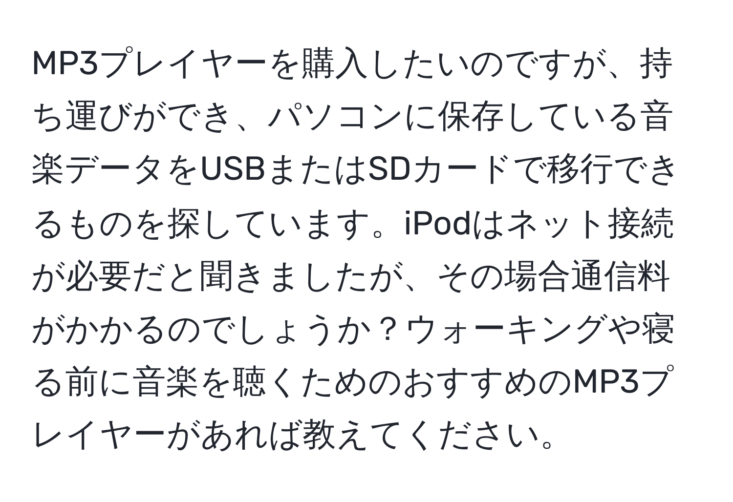 MP3プレイヤーを購入したいのですが、持ち運びができ、パソコンに保存している音楽データをUSBまたはSDカードで移行できるものを探しています。iPodはネット接続が必要だと聞きましたが、その場合通信料がかかるのでしょうか？ウォーキングや寝る前に音楽を聴くためのおすすめのMP3プレイヤーがあれば教えてください。