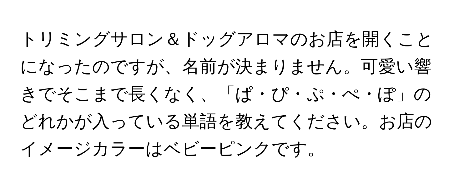 トリミングサロン＆ドッグアロマのお店を開くことになったのですが、名前が決まりません。可愛い響きでそこまで長くなく、「ぱ・ぴ・ぷ・ぺ・ぽ」のどれかが入っている単語を教えてください。お店のイメージカラーはベビーピンクです。