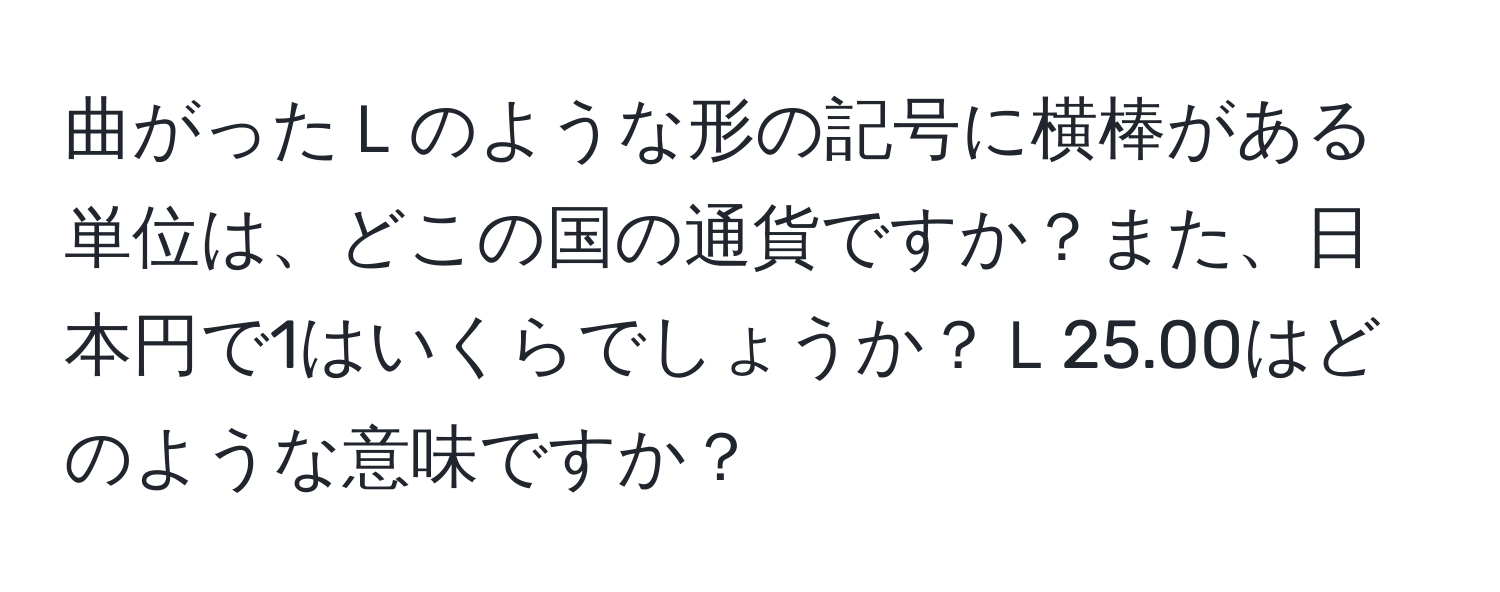 曲がったＬのような形の記号に横棒がある単位は、どこの国の通貨ですか？また、日本円で1はいくらでしょうか？Ｌ25.00はどのような意味ですか？