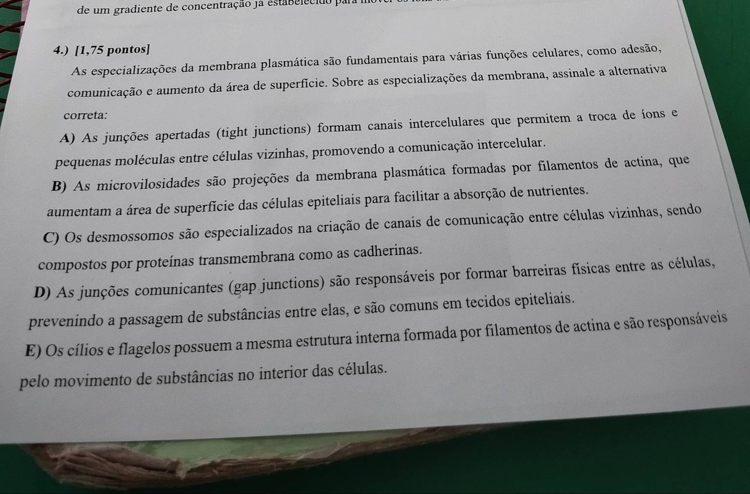 de um gradiente de concentração ja estabelecião par
4.) [1,75 pontos]
As especializações da membrana plasmática são fundamentais para várias funções celulares, como adesão,
comunicação e aumento da área de superfície. Sobre as especializações da membrana, assinale a alternativa
correta:
A) As junções apertadas (tight junctions) formam canais intercelulares que permitem a troca de íons e
pequenas moléculas entre células vizinhas, promovendo a comunicação intercelular.
B) As microvilosidades são projeções da membrana plasmática formadas por filamentos de actina, que
aumentam a área de superfície das células epiteliais para facilitar a absorção de nutrientes.
C) Os desmossomos são especializados na criação de canais de comunicação entre células vizinhas, sendo
compostos por proteínas transmembrana como as cadherinas.
D) As junções comunicantes (gap junctions) são responsáveis por formar barreiras físicas entre as células,
prevenindo a passagem de substâncias entre elas, e são comuns em tecidos epiteliais.
E) Os cílios e flagelos possuem a mesma estrutura interna formada por filamentos de actina e são responsáveis
pelo movimento de substâncias no interior das células.