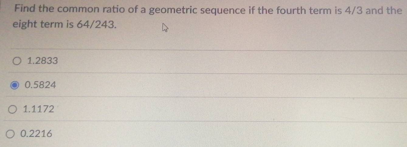 Find the common ratio of a geometric sequence if the fourth term is 4/3 and the
eight term is 64/243.
1.2833
0.5824
1.1172
0.2216