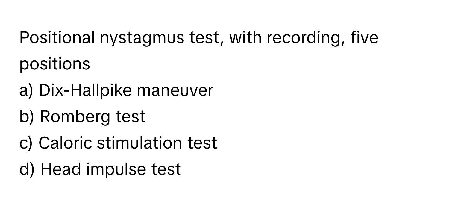 Positional nystagmus test, with recording, five positions

a) Dix-Hallpike maneuver
b) Romberg test
c) Caloric stimulation test
d) Head impulse test