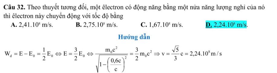 Theo thuyết tương đối, một êlectron có động năng bằng một nửa năng lượng nghỉ của nó
thì êlectron này chuyển động với tốc độ bằng
A. 2,41.10^8m/s. B. 2,75.10^8m/s. C. 1,67.10^8m/s. D. 2,24.10^8m/s. 
Hướng dẫn
W_d=E-E_o= 1/2 E_oLeftrightarrow E= 3/2 E_oLeftrightarrow frac m_oc^2sqrt(1-(frac 0.6c)c)^2= 3/2 m_oc^2Rightarrow v= sqrt(5)/3 c=2,24.10^8m/s