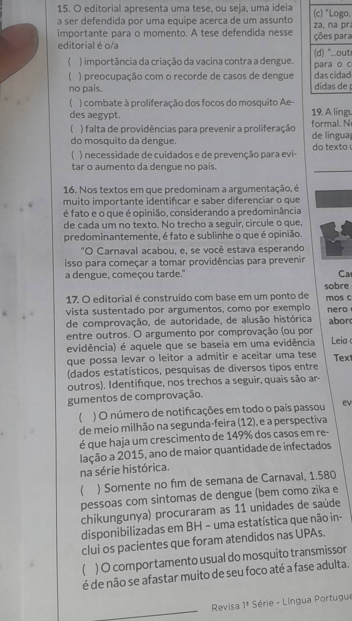 editorial apresenta uma tese, ou seja, uma ideia o,
a ser defendida por uma equipe acerca de um assunto ra
importante para o momento. A tese defendida nesse a
editorial é o/a tr
( ) importância da criação da vacina contra a dengue. c
( ) preocupação com o recorde de casos de dengue d
no país.
 ) combate à proliferação dos focos do mosquito Ae-
des aegypt. 19. A lingu
(  ) falta de providências para prevenir a proliferação formal. N
de lingua
do mosquito da dengue.
do texto
 ) necessidade de cuidados e de prevenção para evi-
tar o aumento da dengue no país.
16. Nos textos em que predominam a argumentação, é
muito importante identifcar e saber diferenciar o que
é fato e o que é opinião, considerando a predominância
de cada um no texto. No trecho a seguir, circule o que,
predominantemente, é fato e sublinhe o que é opinião.
"O Carnaval acabou, e, se você estava esperando
isso para começar a tomar providências para prevenir
a dengue, começou tarde." Ca
sobre
17. O editorial é construído com base em um ponto de mos c
vista sustentado por argumentos, como por exemplo nero
de comprovação, de autoridade, de alusão histórica abor
entre outros. O argumento por comprovação (ou por
evidência) é aquele que se baseia em uma evidência  Leia 
que possa levar o leitor a admitir e aceitar uma tese Text
(dados estatísticos, pesquisas de diversos tipos entre
outros). Identifque, nos trechos a seguir, quais são ar-
gumentos de comprovação.
( ) O número de notifcações em todo o país passou ev
de meio milhão na segunda-feira (12), e a perspectiva
é que haja um crescimento de 149% dos casos em re-
lação a 2015, ano de maior quantidade de infectados
na série histórica.
 ) Somente no fim de semana de Carnaval, 1.580
pessoas com sintomas de dengue (bem como zika e
chikungunya) procuraram as 11 unidades de saúde
disponibilizadas em BH − uma estatística que não in-
clui os pacientes que foram atendidos nas UPAs.
( ) O comportamento usual do mosquito transmissor
é de não se afastar muito de seu foco até a fase adulta.
_
Revisa 1^(_ circ) Série - Língua Portugue