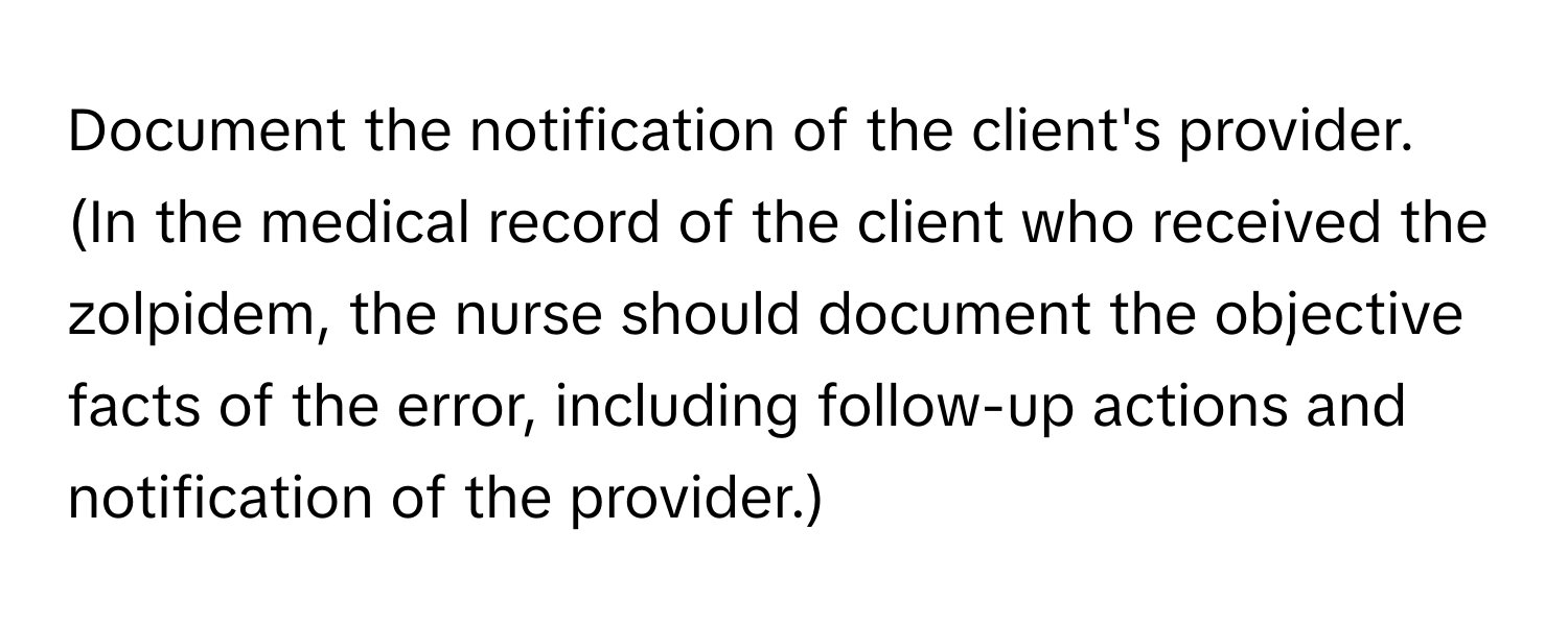 Document the notification of the client's provider. (In the medical record of the client who received the zolpidem, the nurse should document the objective facts of the error, including follow-up actions and notification of the provider.)