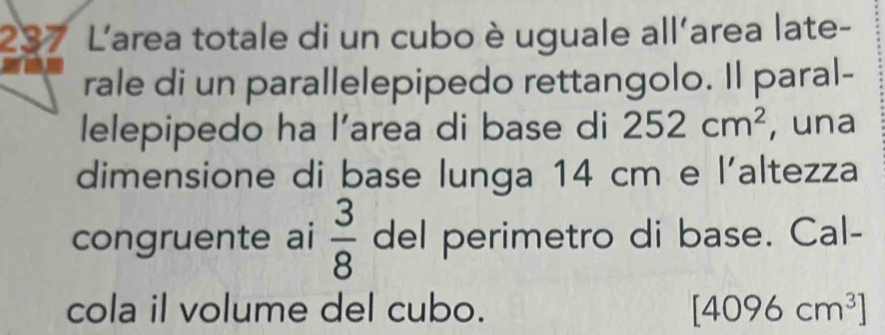 237 L'area totale di un cubo è uguale all'area late- 
rale di un parallelepipedo rettangolo. Il paral- 
lelepipedo ha l’area di base di 252cm^2 , una 
dimensione di base lunga 14 cm e laltezza 
congruente ai  3/8  del perimetro di base. Cal- 
cola il volume del cubo. [4096cm^3]