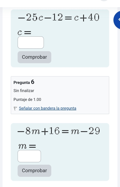 -25c-12=c+40
c=
Comprobar
Pregunta 6
Sin finalizar
Puntaje de 1.00
Señalar con bandera la pregunta
-8m+16=m-29
m=
Comprobar