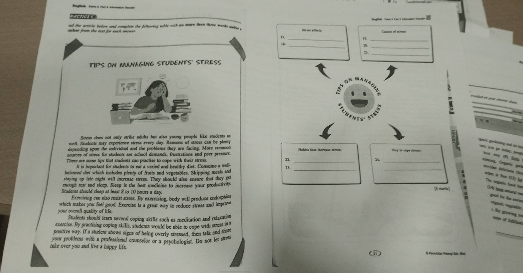 Bglek For S Parl3 itumaton Sarater 
Boglaie Fonc3 Fut 3 ilamation fade 
ad the article below and complete the following table with no more then three words sediw s Sérees effenias 
mber from the text for each answer. Cusses of strese: 
17. _19,_ 
_ 
18._ 
28. 
21._ 
TIPS ON MANAGING STUDENTS' STRESS 
on ma 
A 

Stress does not only strike adults but also young people like students as 
well. Students may experience stress every day. Reasons of stress can be plenty 
ganis gardening and is be 
here you go today, peopl 
depending upon the individual and the problems they are facing. More common Habits that increase stress: Way to come streaes: 
sources of stress for students are school demands, frustrations and peer pressure. 
best way (9) fo 
There are some tips that students can practise to cope with their stress. 
22. _24, 
rdesing, Oranía gue 
It is important for students to eat a varied and healthy diet. Consume a well- 
balanced diet which includes plenty of fruits and vegetables. Skipping meals and 23. 
_ 
tervides telícions du uden is free (32) für 
staying up late night will increase stress. They should also ensure that they get 
The organic food ite 
enough rest and sleep. Sleep is the best medicine to increase your productivity. [t morks] 
(14) leag natural rea 
Students should sleep at least 8 to 10 hours a day. 
Exercising can also resist stress. By exercising, body will produce endorphins 
good for the eavis 
which makes you feel good. Exercise is a great way to reduce stress and improve vegaríe vegetable x. By growing yu 
your overall quality of life. 
Students should learn several coping skills such as meditation and relaxation 
tte of fulim 
exercise. By practising coping skills, students would be able to cope with stress in a 
positive way. If a student shows signs of being overly stressed, then talk and share 
your problems with a professional counselor or a psychologist. Do not let stress 
take over you and live a happy life. @ Penerstan Peiang Sdn, Bhd.