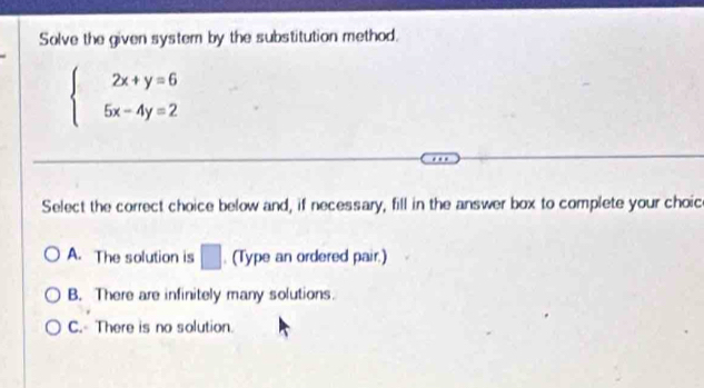 Solve the given system by the substitution method.
beginarrayl 2x+y=6 5x-4y=2endarray.
Select the correct choice below and, if necessary, fill in the answer box to complete your choic
A. The solution is □. (Type an ordered pair.)
B. There are infinitely many solutions.
C. There is no solution.