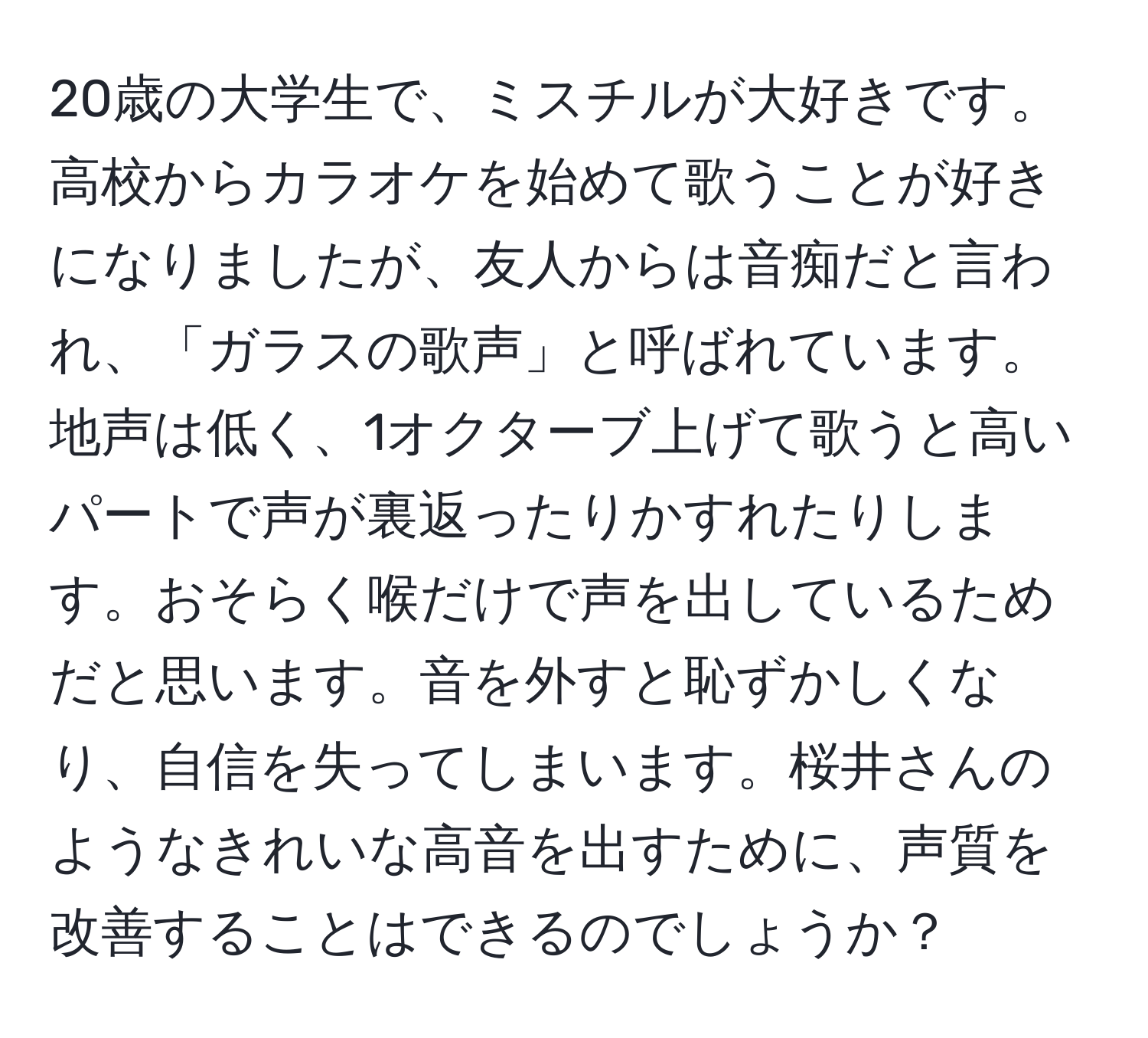 20歳の大学生で、ミスチルが大好きです。高校からカラオケを始めて歌うことが好きになりましたが、友人からは音痴だと言われ、「ガラスの歌声」と呼ばれています。地声は低く、1オクターブ上げて歌うと高いパートで声が裏返ったりかすれたりします。おそらく喉だけで声を出しているためだと思います。音を外すと恥ずかしくなり、自信を失ってしまいます。桜井さんのようなきれいな高音を出すために、声質を改善することはできるのでしょうか？