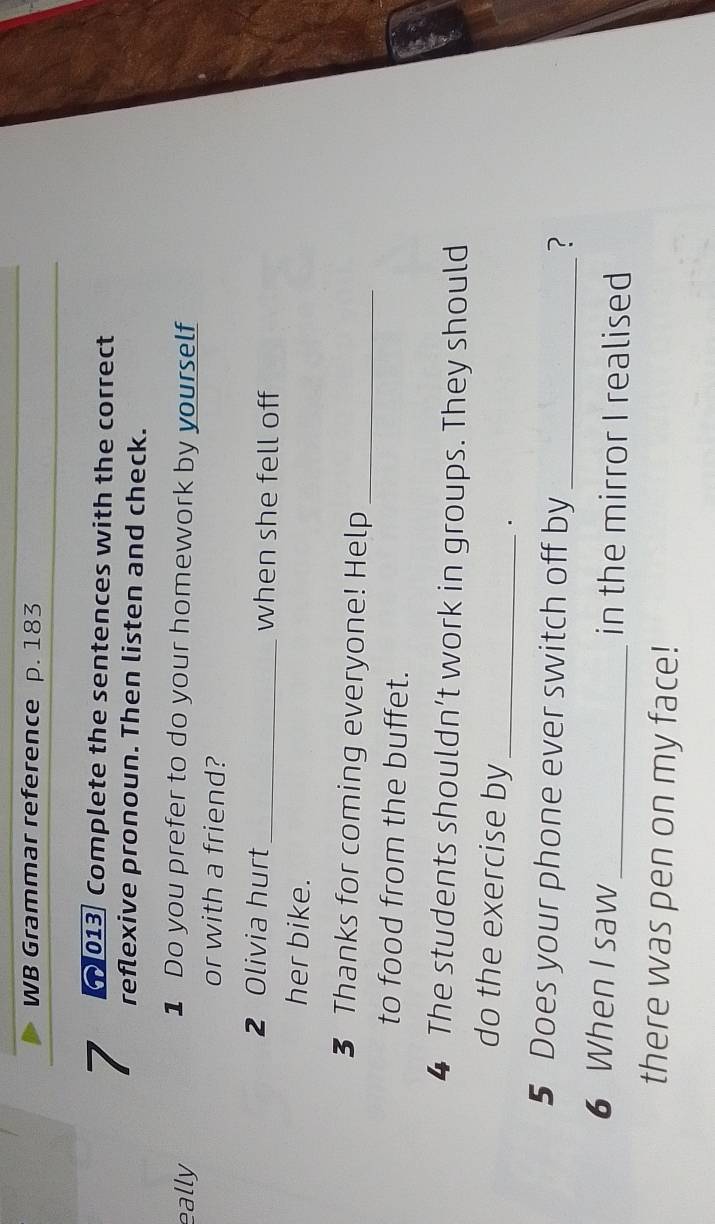 WB Grammar reference p. 183 
013. Complete the sentences with the correct 
7 reflexive pronoun. Then listen and check. 
eally 
1 Do you prefer to do your homework by yourself 
or with a friend? 
2 Olivia hurt_ when she fell off 
her bike. 
3 Thanks for coming everyone! Help_ 
to food from the buffet. 
4 The students shouldn’t work in groups. They should 
do the exercise by_ . 
5 Does your phone ever switch off by_ 
? 
6 When I saw_ in the mirror I realised 
there was pen on my face!