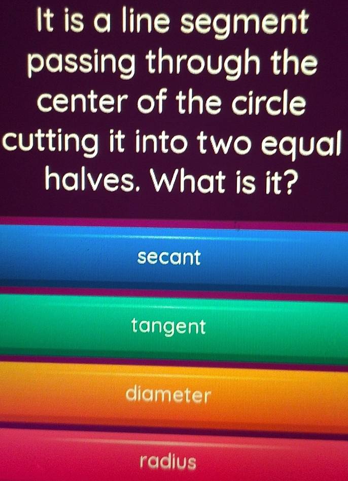 It is a line segment
passing through the
center of the circle
cutting it into two equal
halves. What is it?
secant
tangent
diameter
radius