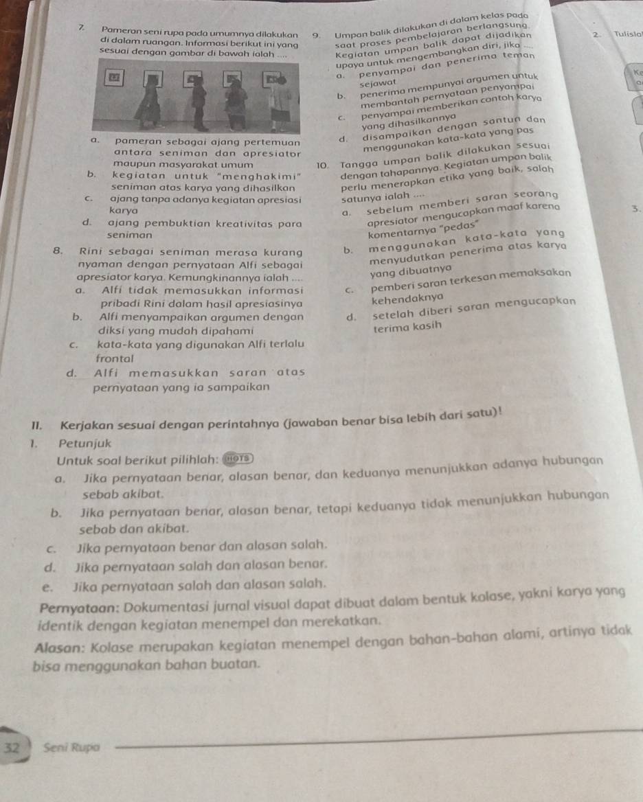 Pameran seni rupa pada umumnya dilakukan 9. Umpan balik dilakukan di dalam kelas pada
di dalam ruangan. Informasi berikut ini yang saat proses pembelajaran berlangsung
sesuai dengan gambar di bawah ialah .... Kegiatan umpan balik dapat dijadikan 2. Tulisla
upaya untuk mengembangkan diri, jika
a. penyampai dan penerima teman
sejawat
b. penerima mempunyai argumen untuk
K 
membantah pernyataan penyampai
c. penyampai memberikan contoh kary
yang dihasilkannya
a. pameran sebagai ajang pertemuan
d. disampaikan dengan santun dan
antara seniman dan apresiator
menggunakan kata-kata yang pas
maupun masyarakat umum 10. Tangga umpan balik dilakukan sesuai
b. kegiatan untuk “menghakimi” dengan tahapannya. Kegiatan umpan balik
seniman atas karya yang dihasilkan perlu menerapkan etika yang baik, salah
c. ajang tanpa adanya kegiatan apresiasi satunya ialah ....
karya
a. sebelum memberi saran seoran
d. ajang pembuktian kreativitas para apresiator mengucapkan maaf karena 3.
seniman
komentarnya "pedas"
8. Rini sebagai seniman merasa kurang b. menggunakan kata-kata yang
nyaman dengan pernyataan Alfi sebagai
menyudutkan penerima atas karya
apresiator karya. Kemungkinannya ialah ... yang dibuatnya
a. Alfi tidak memasukkan informasi c. pemberi saran terkesan memaksakan
pribadi Rini dalam hasil apresiasinya kehendaknya
b. Alfi menyampaikan argumen dengan d. setelah diberi saran mengucapkan
diksi yang mudah dipahami
terima kasih
c. kata-kata yang digunakan Alfi terlalu
frontal
d. Alfi memasukkan saran atas
pernyataan yang ia sampaikan
II. Kerjakan sesuai dengan perintahnya (jawaban benar bisa lebih dari satu)!
1. Petunjuk
Untuk soal berikut pilihlah: RHOTS
a. Jika pernyataan benar, alasan benar, dan keduanya menunjukkan adanya hubungan
sebab akibat.
b. Jika pernyataan benar, alasan benar, tetapi keduanya tidak menunjukkan hubungan
sebab dan akibat.
c. Jika pernyataan benar dan alasan salah.
d. Jika pernyataan salah dan alasan benar.
e. Jika peryataan salah dan alasan salah.
Pemyataan: Dokumentasi jurnal visual dapat dibuat dalam bentuk kolase, yakni karya yang
identik dengan kegiatan menempel dan merekatkan.
Alasan: Kolase merupakan kegiatan menempel dengan bahan-bahan alami, artinya tidak
bisa menggunakan bahan buatan.
32 Seni Rupa
_