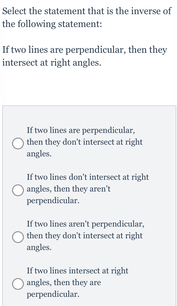 Select the statement that is the inverse of
the following statement:
If two lines are perpendicular, then they
intersect at right angles.
If two lines are perpendicular,
then they don't intersect at right
angles.
If two lines don't intersect at right
angles, then they aren't
perpendicular.
If two lines aren't perpendicular,
then they don't intersect at right
angles.
If two lines intersect at right
angles, then they are
perpendicular.