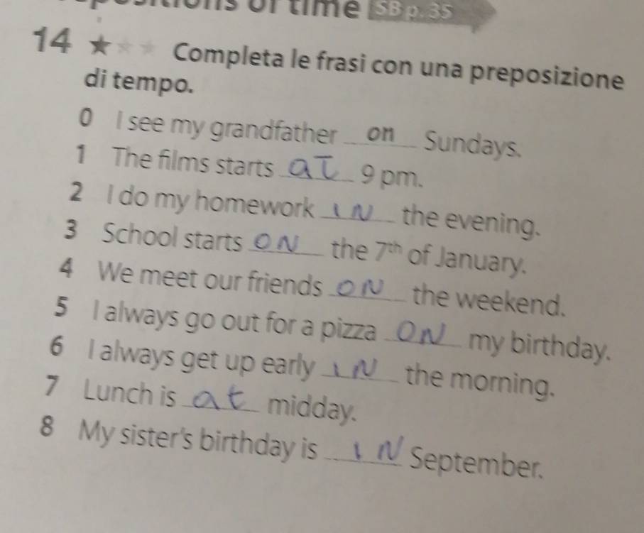 sortme 53p. 35 
14* Completa le frasi con una preposizione 
di tempo. 
0 I see my grandfather ___on___ Sundays. 
1 The films starts _9 pm. 
2 I do my homework __ __ the evening. 
3 School starts ____ the 7th of January. 
4 We meet our friends ._ ___ the weekend. 
5 I always go out for a pizza .. my birthday. 
6 I always get up early __. the morning. 
7 Lunch is _midday. 
8 My sister's birthday is _September.