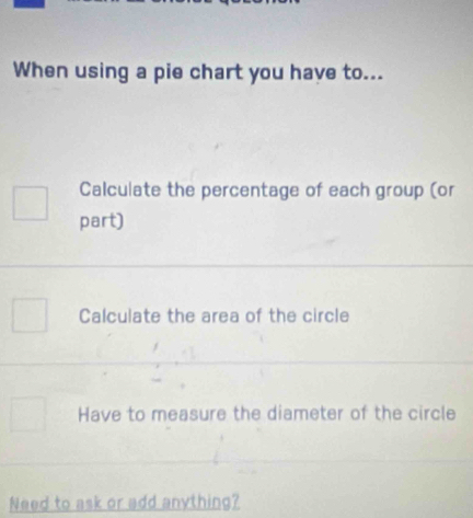 When using a pie chart you have to...
Calculate the percentage of each group (or
part)
Calculate the area of the circle
Have to measure the diameter of the circle
Need to ask or add anything?