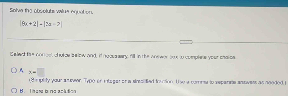 Solve the absolute value equation.
|9x+2|=|3x-2|
Select the correct choice below and, if necessary, fill in the answer box to complete your choice.
A. x=□
(Simplify your answer. Type an integer or a simplified fraction. Use a comma to separate answers as needed.)
B. There is no solution.